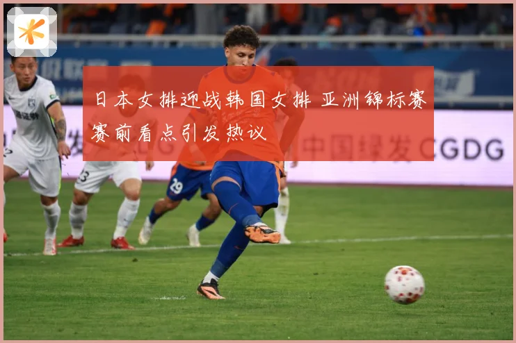 日本女排迎战韩国女排 亚洲锦标赛赛前看点引发热议