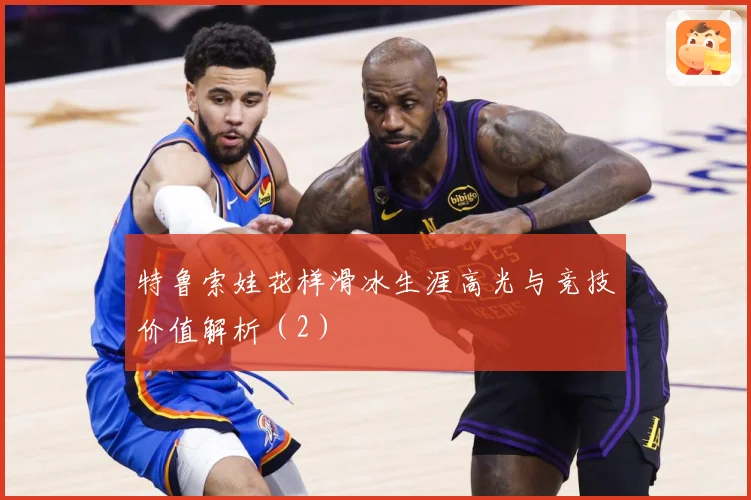 特鲁索娃花样滑冰生涯高光与竞技价值解析（2）