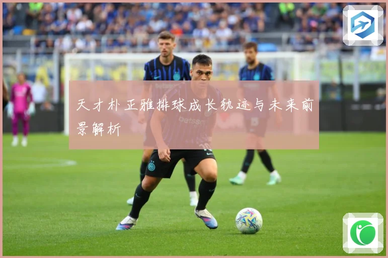 天才朴正雅排球成长轨迹与未来前景解析