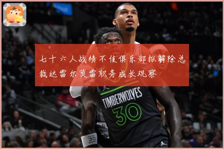 七十六人战绩不佳俱乐部拟解除总裁达雷尔莫雷职务成长观察