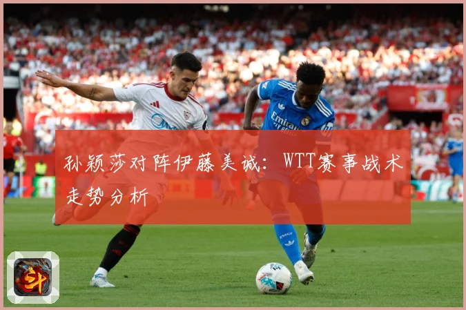 孙颖莎对阵伊藤美诚：WTT赛事战术走势分析