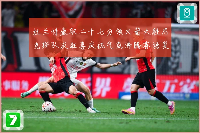 杜兰特豪取二十七分领火箭大胜尼克斯队友狂喜庆祝气氛沸腾赛场复盘