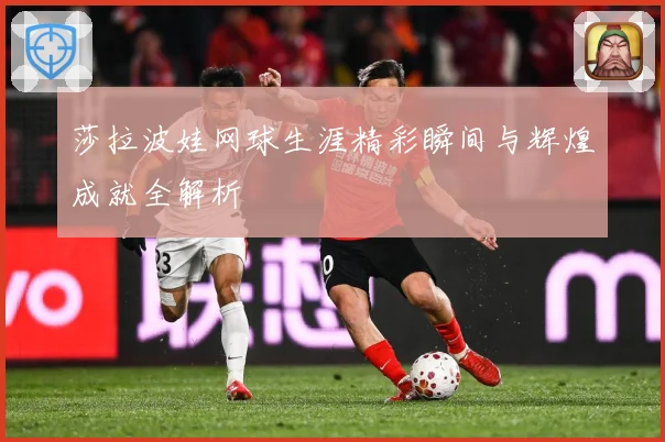 莎拉波娃网球生涯精彩瞬间与辉煌成就全解析