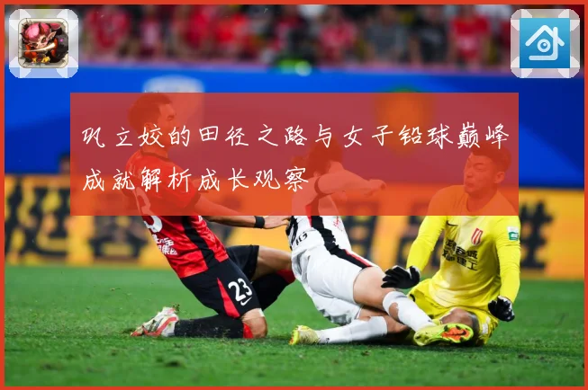 巩立姣的田径之路与女子铅球巅峰成就解析成长观察