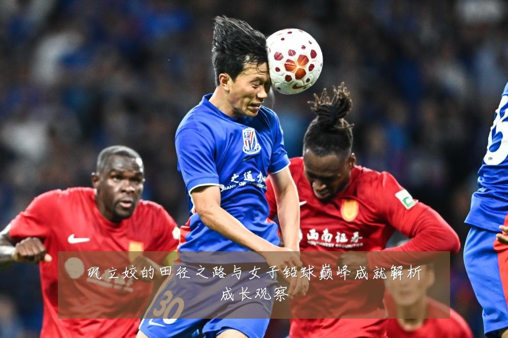 巩立姣的田径之路与女子铅球巅峰成就解析成长观察
